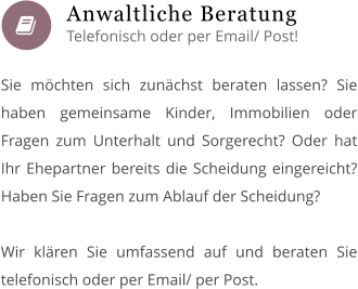  Sie möchten sich zunächst beraten lassen? Sie haben gemeinsame Kinder, Immobilien oder Fragen zum Unterhalt und Sorgerecht? Oder hat Ihr Ehepartner bereits die Scheidung eingereicht? Haben Sie Fragen zum Ablauf der Scheidung?  Wir klären Sie umfassend auf und beraten Sie telefonisch oder per Email/ per Post.        Anwaltliche Beratung Telefonisch oder per Email/ Post!