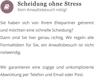  Sie haben sich von Ihrem Ehepartner getrennt und möchten eine schnelle Scheidung? Dann sind Sie hier genau richtig. Wir regeln alle Formalitäten für Sie, ein Anwaltsbesuch ist nicht notwendig.  Wir garantieren eine zügige und unkomplizierte Abwicklung per Telefon und Email oder Post.       Scheidung ohne Stress Kein Anwaltsbesuch nötig!
