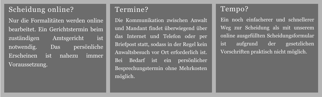 Termine? Die Kommunikation zwischen Anwalt und Mandant findet überwiegend über das Internet und Telefon oder per Briefpost statt, sodass in der Regel kein Anwaltsbesuch vor Ort erforderlich ist. Bei Bedarf ist ein persönlicher Besprechungstermin ohne Mehrkosten möglich. Tempo? Ein noch einfacherer und schnellerer Weg zur Scheidung als mit unserem online ausgefüllten Scheidungsformular ist aufgrund der gesetzlichen Vorschriften praktisch nicht möglich. Scheidung online? Nur die Formalitäten werden online bearbeitet. Ein Gerichtstermin beim zuständigen Amtsgericht ist notwendig. Das persönliche Erscheinen ist nahezu immer Voraussetzung.