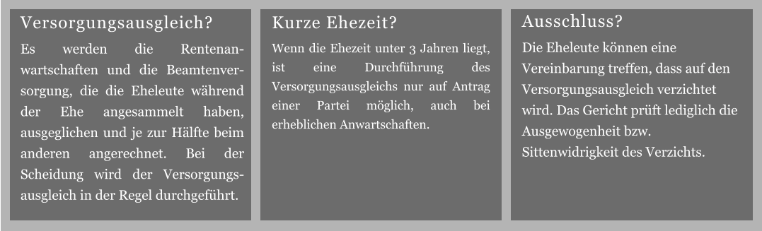 Kurze Ehezeit? Wenn die Ehezeit unter 3 Jahren liegt, ist eine Durchführung des Versorgungsausgleichs nur auf Antrag einer Partei möglich, auch bei erheblichen Anwartschaften. Ausschluss? Die Eheleute können eine Vereinbarung treffen, dass auf den Versorgungsausgleich verzichtet wird. Das Gericht prüft lediglich die Ausgewogenheit bzw. Sittenwidrigkeit des Verzichts. Versorgungsausgleich? Es werden die Rentenan-wartschaften und die Beamtenver-sorgung, die die Eheleute während der Ehe angesammelt haben, ausgeglichen und je zur Hälfte beim anderen angerechnet. Bei der Scheidung wird der Versorgungs-ausgleich in der Regel durchgeführt.
