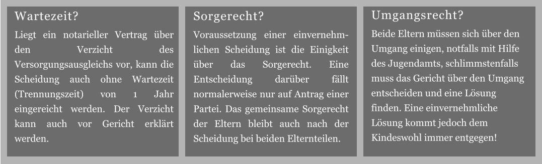 Sorgerecht? Voraussetzung einer einvernehm-lichen Scheidung ist die Einigkeit über das Sorgerecht. Eine Entscheidung darüber fällt normalerweise nur auf Antrag einer Partei. Das gemeinsame Sorgerecht der Eltern bleibt auch nach der Scheidung bei beiden Elternteilen. Umgangsrecht? Beide Eltern müssen sich über den Umgang einigen, notfalls mit Hilfe des Jugendamts, schlimmstenfalls muss das Gericht über den Umgang entscheiden und eine Lösung finden. Eine einvernehmliche Lösung kommt jedoch dem Kindeswohl immer entgegen! Wartezeit? Liegt ein notarieller Vertrag über den Verzicht des Versorgungsausgleichs vor, kann die Scheidung auch ohne Wartezeit (Trennungszeit) von 1 Jahr eingereicht werden. Der Verzicht kann auch vor Gericht erklärt werden.