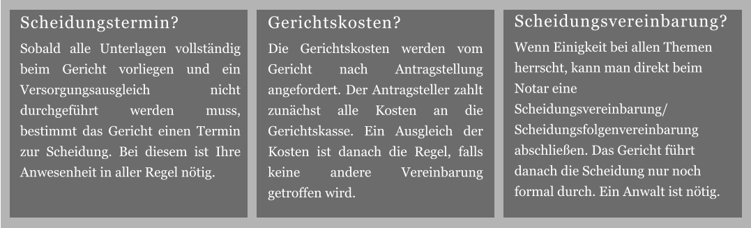 Gerichtskosten? Die Gerichtskosten werden vom Gericht nach Antragstellung angefordert. Der Antragsteller zahlt zunächst alle Kosten an die Gerichtskasse. Ein Ausgleich der Kosten ist danach die Regel, falls keine andere Vereinbarung getroffen wird. Scheidungsvereinbarung? Wenn Einigkeit bei allen Themen herrscht, kann man direkt beim Notar eine Scheidungsvereinbarung/ Scheidungsfolgenvereinbarung abschließen. Das Gericht führt danach die Scheidung nur noch formal durch. Ein Anwalt ist nötig. Scheidungstermin? Sobald alle Unterlagen vollständig beim Gericht vorliegen und ein Versorgungsausgleich nicht durchgeführt werden muss, bestimmt das Gericht einen Termin zur Scheidung. Bei diesem ist Ihre Anwesenheit in aller Regel nötig.