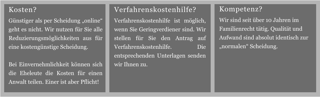 Verfahrenskostenhilfe? Verfahrenskostenhilfe ist möglich, wenn Sie Geringverdiener sind. Wir stellen für Sie den Antrag auf Verfahrenskostenhilfe. Die entsprechenden Unterlagen senden wir Ihnen zu. Kompetenz? Wir sind seit über 10 Jahren im Familienrecht tätig. Qualität und Aufwand sind absolut identisch zur „normalen“ Scheidung. Kosten? Günstiger als per Scheidung „online“ geht es nicht. Wir nutzen für Sie alle Reduzierungsmöglichkeiten aus für eine kostengünstige Scheidung.  Bei Einvernehmlichkeit können sich die Eheleute die Kosten für einen Anwalt teilen. Einer ist aber Pflicht!